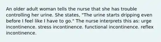 An older adult woman tells the nurse that she has trouble controlling her urine. She states, "The urine starts dripping even before I feel like I have to go." The nurse interprets this as: urge incontinence. stress incontinence. functional incontinence. reflex incontinence.