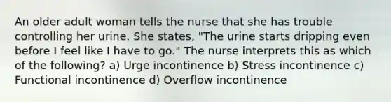 An older adult woman tells the nurse that she has trouble controlling her urine. She states, "The urine starts dripping even before I feel like I have to go." The nurse interprets this as which of the following? a) Urge incontinence b) Stress incontinence c) Functional incontinence d) Overflow incontinence