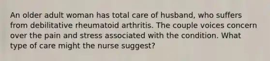 An older adult woman has total care of husband, who suffers from debilitative rheumatoid arthritis. The couple voices concern over the pain and stress associated with the condition. What type of care might the nurse suggest?