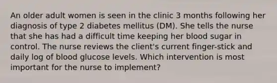 An older adult women is seen in the clinic 3 months following her diagnosis of type 2 diabetes mellitus (DM). She tells the nurse that she has had a difficult time keeping her blood sugar in control. The nurse reviews the client's current finger-stick and daily log of blood glucose levels. Which intervention is most important for the nurse to implement?