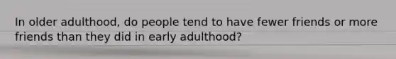 In older adulthood, do people tend to have fewer friends or more friends than they did in early adulthood?