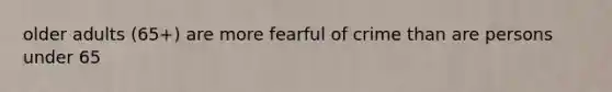 older adults (65+) are more fearful of crime than are persons under 65