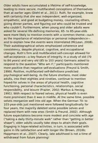 Older adults have accumulated a lifetime of self-knowledge, leading to more secure, multifaceted conceptions of themselves than at earlier ages (Diehl et al., 2011). Ruth, for example, knew with certainty that she was independent, well-organized, empathetic, and good at budgeting money, counseling others, giving dinner parties, and figuring out who could be trusted and who couldn't. Furthermore, when young and older adults were asked for several life-defining memories, 65- to 85-year-olds were more likely to mention events with a common theme—such as the importance of relationships or personal independence—and to explain how the events were interrelated (McLean, 2008). Their autobiographical selves emphasized coherence and consistency, despite physical, cognitive, and occupational changes. Ruth's firm and multifaceted self-concept allowed for self-acceptance—a key feature of integrity. In a study of old (70 to 84 years) and very old (85 to 103 years) Germans asked to respond to the question "Who am I?," participants mentioned more positive than negative self-evaluations (Freund & Smith, 1999). Positive, multifaceted self-definitions predicted psychological well-being. As the future shortens, most older adults, into their eighties and nineties, continue to mention hoped-for selves in the areas of physical health, cognitive functioning, personal characteristics, relationships, social responsibility, and leisure (Frazier, 2002; Markus & Herzog, 1991). With respect to feared selves, physical health is even more prominent than it was in midlife. At the same time, possible selves reorganize well into old age. When the German 70- to 103-year-olds just mentioned were followed longitudinally for four years, the majority deleted some possible selves and replaced them with new ones (Smith & Freund, 2002). Although future expectations become more modest and concrete with age ("taking a daily thirty-minute walk" rather than "getting in better shape"), older adults usually take steps to attain their goals. Engaging in hope-related activities, in turn, is associated with gains in life satisfaction and with longer life (Brown, 2016b; Hoppmann et al., 2007). Clearly, late adulthood is not a time of withdrawal from future planning!