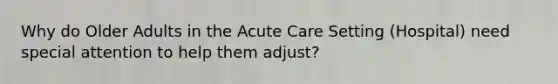 Why do Older Adults in the Acute Care Setting (Hospital) need special attention to help them adjust?