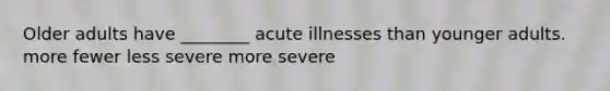 Older adults have ________ acute illnesses than younger adults. more fewer less severe more severe