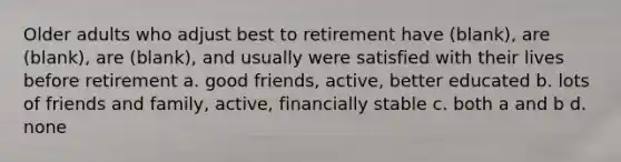 Older adults who adjust best to retirement have (blank), are (blank), are (blank), and usually were satisfied with their lives before retirement a. good friends, active, better educated b. lots of friends and family, active, financially stable c. both a and b d. none