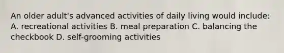 An older adult's advanced activities of daily living would include: A. recreational activities B. meal preparation C. balancing the checkbook D. self-grooming activities