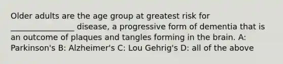 Older adults are the age group at greatest risk for ________________ disease, a progressive form of dementia that is an outcome of plaques and tangles forming in the brain. A: Parkinson's B: Alzheimer's C: Lou Gehrig's D: all of the above