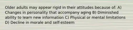 Older adults may appear rigid in their attitudes because of: A) Changes in personality that accompany aging B) Diminished ability to learn new information C) Physical or mental limitations D) Decline in morale and self-esteem