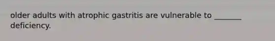 older adults with atrophic gastritis are vulnerable to _______ deficiency.