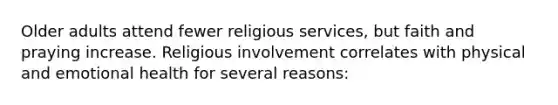 Older adults attend fewer religious services, but faith and praying increase. Religious involvement correlates with physical and emotional health for several reasons: