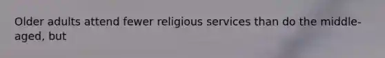 Older adults attend fewer religious services than do the middle-aged, but