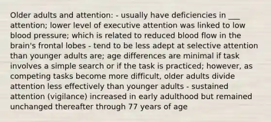 Older adults and attention: - usually have deficiencies in ___ attention; lower level of executive attention was linked to low blood pressure; which is related to reduced blood flow in the brain's frontal lobes - tend to be less adept at selective attention than younger adults are; age differences are minimal if task involves a simple search or if the task is practiced; however, as competing tasks become more difficult, older adults divide attention less effectively than younger adults - sustained attention (vigilance) increased in early adulthood but remained unchanged thereafter through 77 years of age