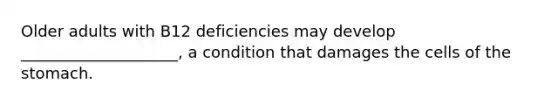 Older adults with B12 deficiencies may develop ____________________, a condition that damages the cells of the stomach.