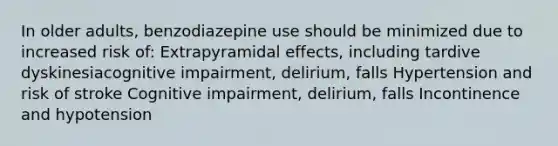 In older adults, benzodiazepine use should be minimized due to increased risk of: Extrapyramidal effects, including tardive dyskinesiacognitive impairment, delirium, falls Hypertension and risk of stroke Cognitive impairment, delirium, falls Incontinence and hypotension