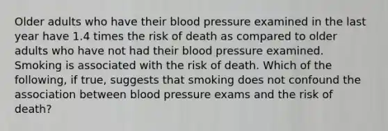 Older adults who have their <a href='https://www.questionai.com/knowledge/kD0HacyPBr-blood-pressure' class='anchor-knowledge'>blood pressure</a> examined in the last year have 1.4 times the risk of death as compared to older adults who have not had their blood pressure examined. Smoking is associated with the risk of death. Which of the following, if true, suggests that smoking does not confound the association between blood pressure exams and the risk of death?