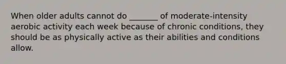 When older adults cannot do _______ of moderate-intensity aerobic activity each week because of chronic conditions, they should be as physically active as their abilities and conditions allow.