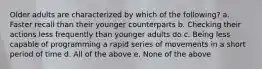 Older adults are characterized by which of the following? a. Faster recall than their younger counterparts b. Checking their actions less frequently than younger adults do c. Being less capable of programming a rapid series of movements in a short period of time d. All of the above e. None of the above