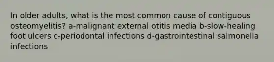 In older adults, what is the most common cause of contiguous osteomyelitis? a-malignant external otitis media b-slow-healing foot ulcers c-periodontal infections d-gastrointestinal salmonella infections