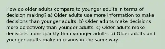 How do older adults compare to younger adults in terms of decision making? a) Older adults use more information to make decisions than younger adults. b) Older adults make decisions more objectively than younger adults. c) Older adults make decisions more quickly than younger adults. d) Older adults and younger adults make decisions in the same way.