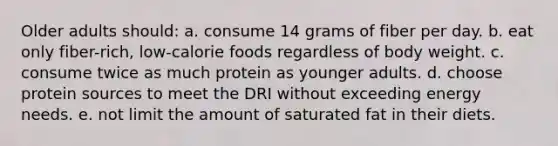 Older adults should: a. consume 14 grams of fiber per day. b. eat only fiber-rich, low-calorie foods regardless of body weight. c. consume twice as much protein as younger adults. d. choose protein sources to meet the DRI without exceeding energy needs. e. not limit the amount of saturated fat in their diets.