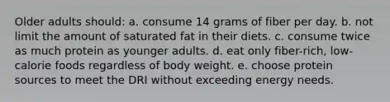 Older adults should: a. consume 14 grams of fiber per day. b. not limit the amount of saturated fat in their diets. c. consume twice as much protein as younger adults. d. eat only fiber-rich, low-calorie foods regardless of body weight. e. choose protein sources to meet the DRI without exceeding energy needs.