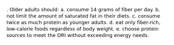 . Older adults should: a. consume 14 grams of fiber per day. b. not limit the amount of saturated fat in their diets. c. consume twice as much protein as younger adults. d. eat only fiber-rich, low-calorie foods regardless of body weight. e. choose protein sources to meet the DRI without exceeding energy needs.