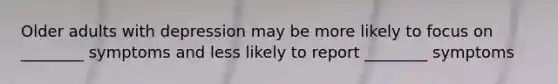 Older adults with depression may be more likely to focus on ________ symptoms and less likely to report ________ symptoms