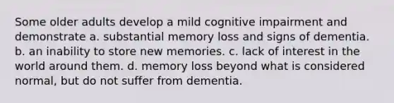 Some older adults develop a mild cognitive impairment and demonstrate a. substantial memory loss and signs of dementia. b. an inability to store new memories. c. lack of interest in the world around them. d. memory loss beyond what is considered normal, but do not suffer from dementia.