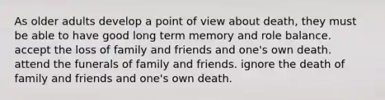 As older adults develop a point of view about death, they must be able to have good long term memory and role balance. accept the loss of family and friends and one's own death. attend the funerals of family and friends. ignore the death of family and friends and one's own death.