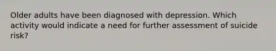 Older adults have been diagnosed with depression. Which activity would indicate a need for further assessment of suicide risk?