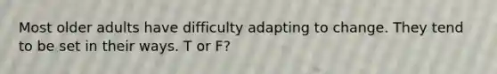 Most older adults have difficulty adapting to change. They tend to be set in their ways. T or F?