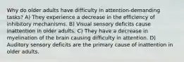 Why do older adults have difficulty in attention-demanding tasks? A) They experience a decrease in the efficiency of inhibitory mechanisms. B) Visual sensory deficits cause inattention in older adults. C) They have a decrease in myelination of the brain causing difficulty in attention. D) Auditory sensory deficits are the primary cause of inattention in older adults.