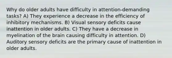 Why do older adults have difficulty in attention-demanding tasks? A) They experience a decrease in the efficiency of inhibitory mechanisms. B) Visual sensory deficits cause inattention in older adults. C) They have a decrease in myelination of the brain causing difficulty in attention. D) Auditory sensory deficits are the primary cause of inattention in older adults.