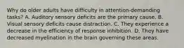 Why do older adults have difficulty in attention-demanding tasks? A. Auditory sensory deficits are the primary cause. B. Visual sensory deficits cause distraction. C. They experience a decrease in the efficiency of response inhibition. D. They have decreased myelination in the brain governing these areas.