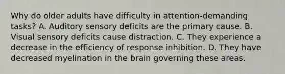 Why do older adults have difficulty in attention-demanding tasks? A. Auditory sensory deficits are the primary cause. B. Visual sensory deficits cause distraction. C. They experience a decrease in the efficiency of response inhibition. D. They have decreased myelination in the brain governing these areas.