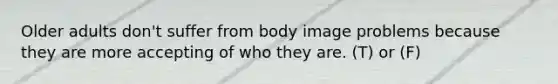 Older adults don't suffer from body image problems because they are more accepting of who they are. (T) or (F)