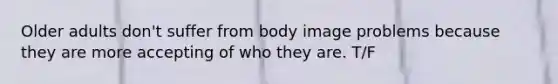 Older adults don't suffer from body image problems because they are more accepting of who they are. T/F