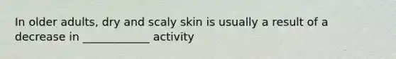 In older adults, dry and scaly skin is usually a result of a decrease in ____________ activity