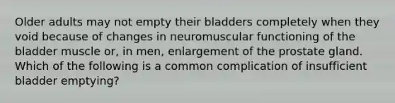 Older adults may not empty their bladders completely when they void because of changes in neuromuscular functioning of the bladder muscle or, in men, enlargement of the prostate gland. Which of the following is a common complication of insufficient bladder emptying?