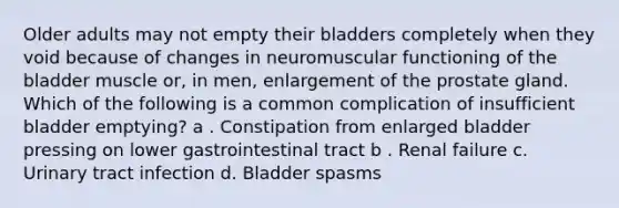 Older adults may not empty their bladders completely when they void because of changes in neuromuscular functioning of the bladder muscle or, in men, enlargement of the prostate gland. Which of the following is a common complication of insufficient bladder emptying? a . Constipation from enlarged bladder pressing on lower gastrointestinal tract b . Renal failure c. Urinary tract infection d. Bladder spasms