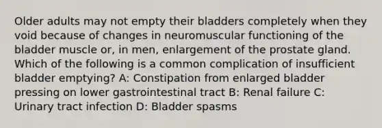 Older adults may not empty their bladders completely when they void because of changes in neuromuscular functioning of the bladder muscle or, in men, enlargement of the prostate gland. Which of the following is a common complication of insufficient bladder emptying? A: Constipation from enlarged bladder pressing on lower gastrointestinal tract B: Renal failure C: Urinary tract infection D: Bladder spasms