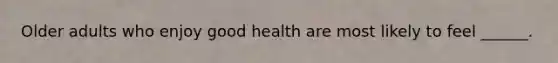 Older adults who enjoy good health are most likely to feel ______.