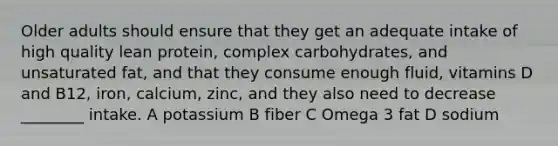 Older adults should ensure that they get an adequate intake of high quality lean protein, complex carbohydrates, and unsaturated fat, and that they consume enough fluid, vitamins D and B12, iron, calcium, zinc, and they also need to decrease ________ intake. A potassium B fiber C Omega 3 fat D sodium