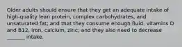 Older adults should ensure that they get an adequate intake of high-quality lean protein, complex carbohydrates, and unsaturated fat; and that they consume enough fluid, vitamins D and B12, iron, calcium, zinc; and they also need to decrease _______ intake.