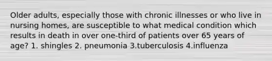 Older adults, especially those with chronic illnesses or who live in nursing homes, are susceptible to what medical condition which results in death in over one-third of patients over 65 years of age? 1. shingles 2. pneumonia 3.tuberculosis 4.influenza