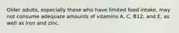 Older adults, especially those who have limited food intake, may not consume adequate amounts of vitamins A, C, B12, and E, as well as iron and zinc.