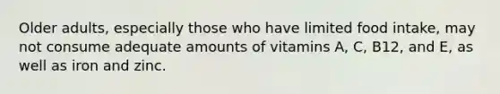 Older adults, especially those who have limited food intake, may not consume adequate amounts of vitamins A, C, B12, and E, as well as iron and zinc.