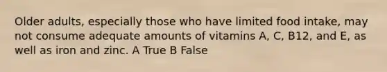 Older adults, especially those who have limited food intake, may not consume adequate amounts of vitamins A, C, B12, and E, as well as iron and zinc. A True B False