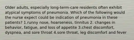 Older adults, especially long-term-care residents often exhibit atypical symptoms of pneumonia. Which of the following would the nurse expect could be indication of pneumonia in these patients? 1.runny nose, hoarseness, tinnitus 2. changes in behavior, fatigue, and loss of appetite 3.chest discomfort, dyspnea, and sore throat 4.sore throat, leg discomfort and fever